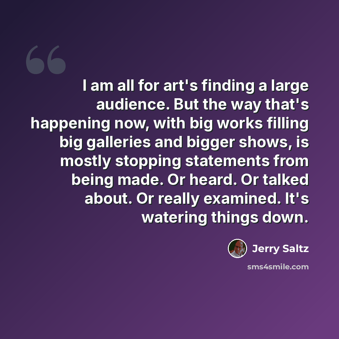 “I am all for art's finding a large audience. But the way that's happening now, with big works filling big galleries and bigger shows, is mostly stopping statements from being made. Or heard. Or talked about. Or really examined. It's watering things down.” quote by Jerry Saltz