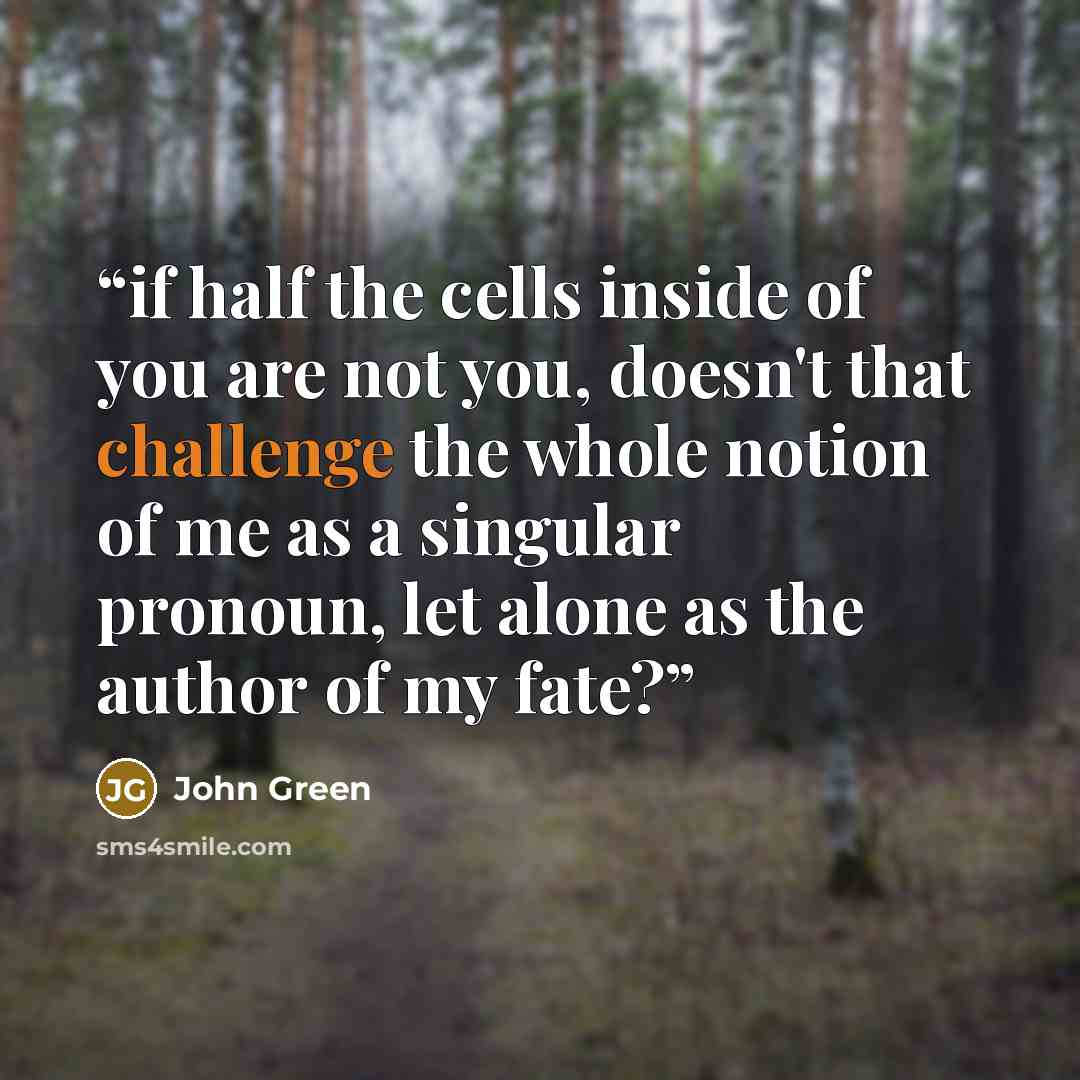 “if half the cells inside of you are not you, doesn't that challenge the whole notion of me as a singular pronoun, let alone as the author of my fate?” quote by John Green