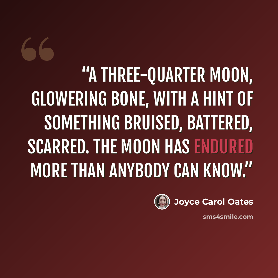 “A three-quarter moon, glowering bone, with a hint of something bruised, battered, scarred. The moon has endured more than anybody can know.” quote by Joyce Carol Oates