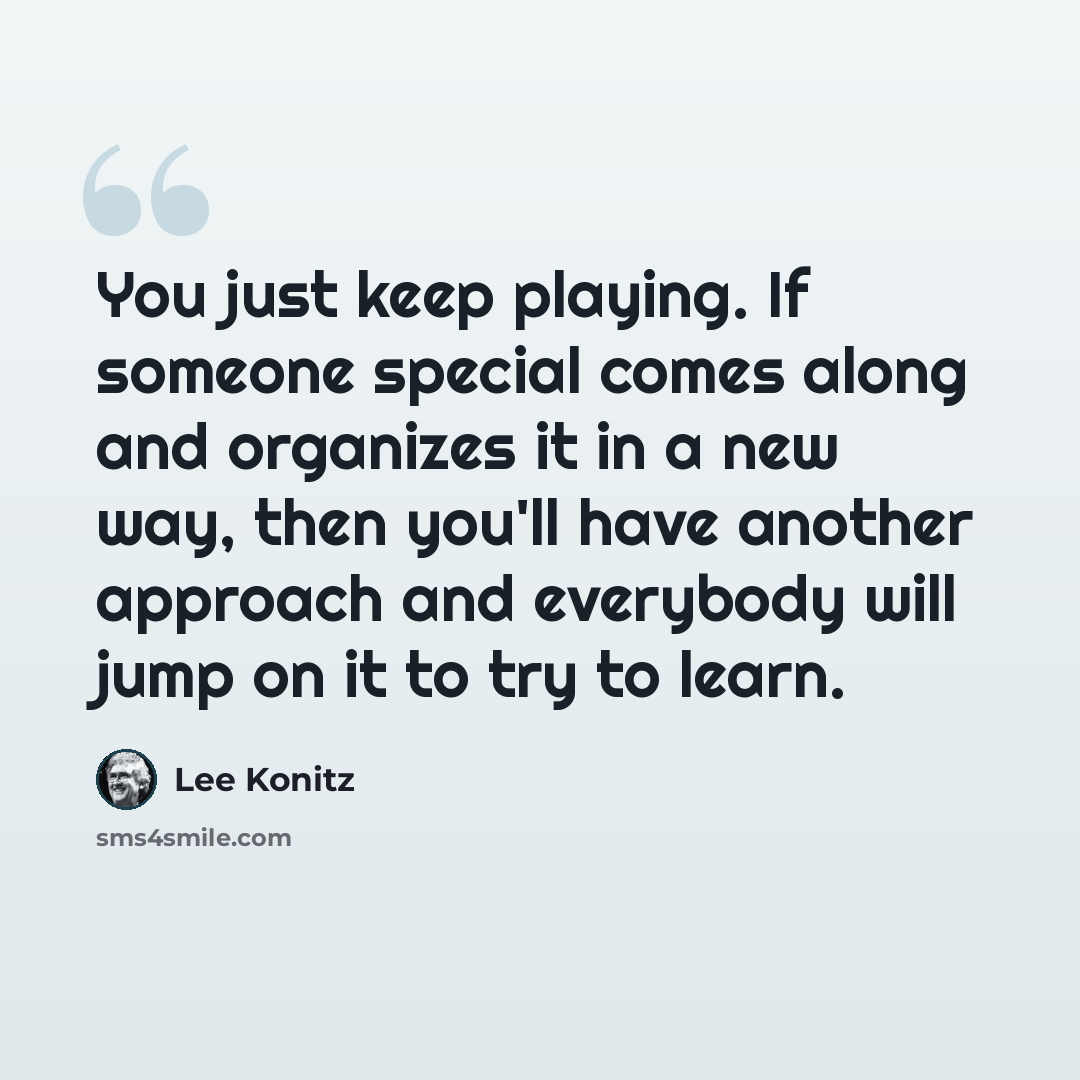 “You just keep playing. If someone special comes along and organizes it in a new way, then you'll have another approach and everybody will jump on it to try to learn.” quote by Lee Konitz