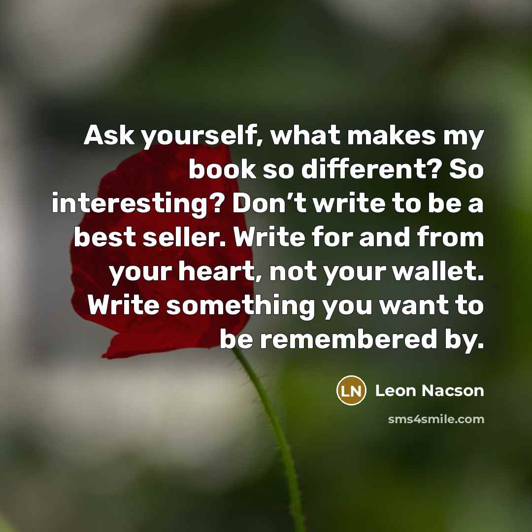 “Ask yourself, what makes my book so different? So interesting? Don’t write to be a best seller. Write for and from your heart, not your wallet. Write something you want to be remembered by.” quote by Leon Nacson