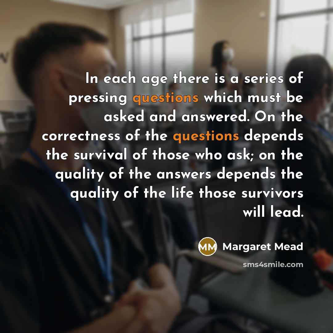 “In each age there is a series of pressing questions which must be asked and answered. On the correctness of the questions depends the survival of those who ask; on the quality of the answers depends the quality of the life those survivors will lead.” quote by Margaret Mead