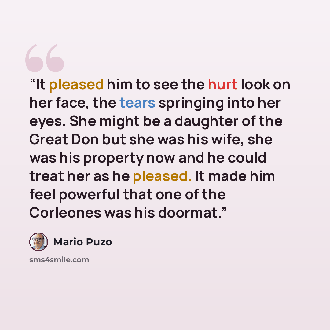 “It pleased him to see the hurt look on her face, the tears springing into her eyes. She might be a daughter of the Great Don but she was his wife, she was his property now and he could treat her as he pleased. It made him feel powerful that one of the Corleones was his doormat.” quote by Mario Puzo