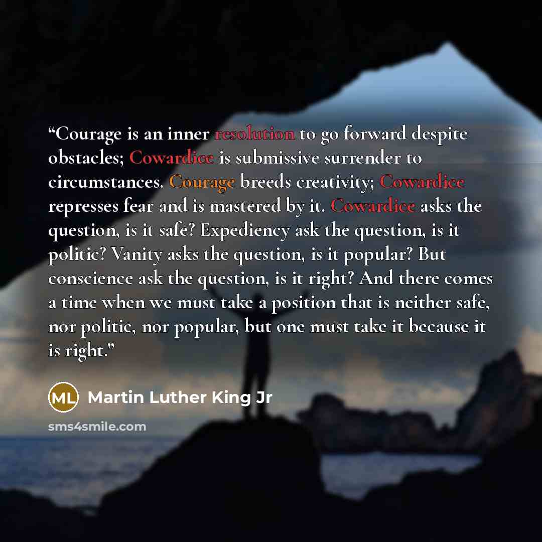 “Courage is an inner resolution to go forward despite obstacles; Cowardice is submissive surrender to circumstances. Courage breeds creativity; Cowardice represses fear and is mastered by it. Cowardice asks the question, is it safe? Expediency ask the question, is it politic? Vanity asks the…” quote by Martin Luther King Jr
