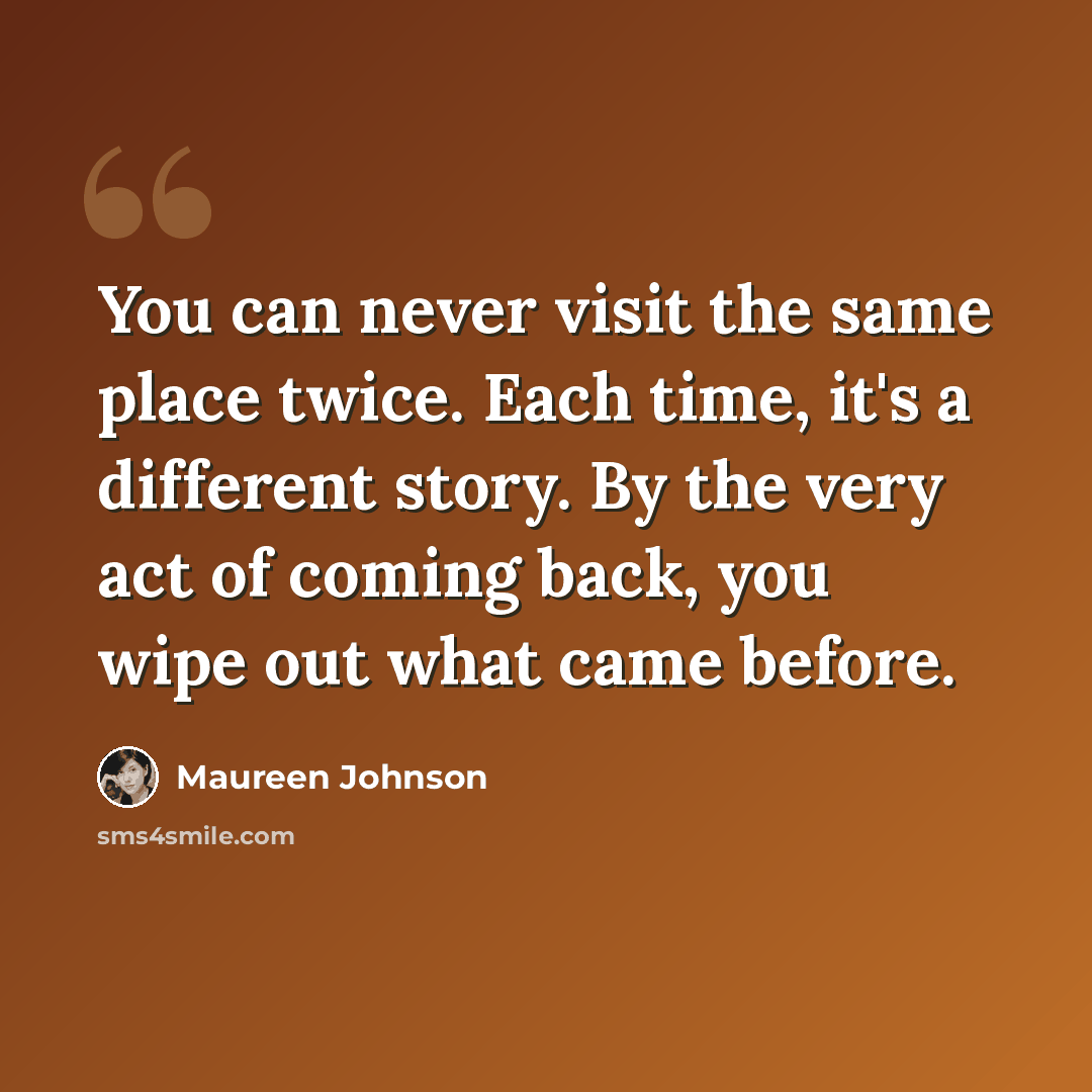 “You can never visit the same place twice. Each time, it's a different story. By the very act of coming back, you wipe out what came before.” quote by Maureen Johnson