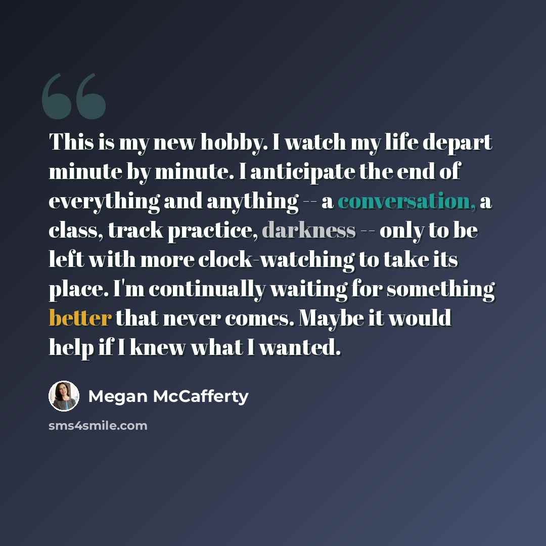 “This is my new hobby. I watch my life depart minute by minute. I anticipate the end of everything and anything -- a conversation, a class, track practice, darkness -- only to be left with more clock-watching to take its place. I'm continually waiting for something better that never comes. Maybe it…” quote by Megan McCafferty