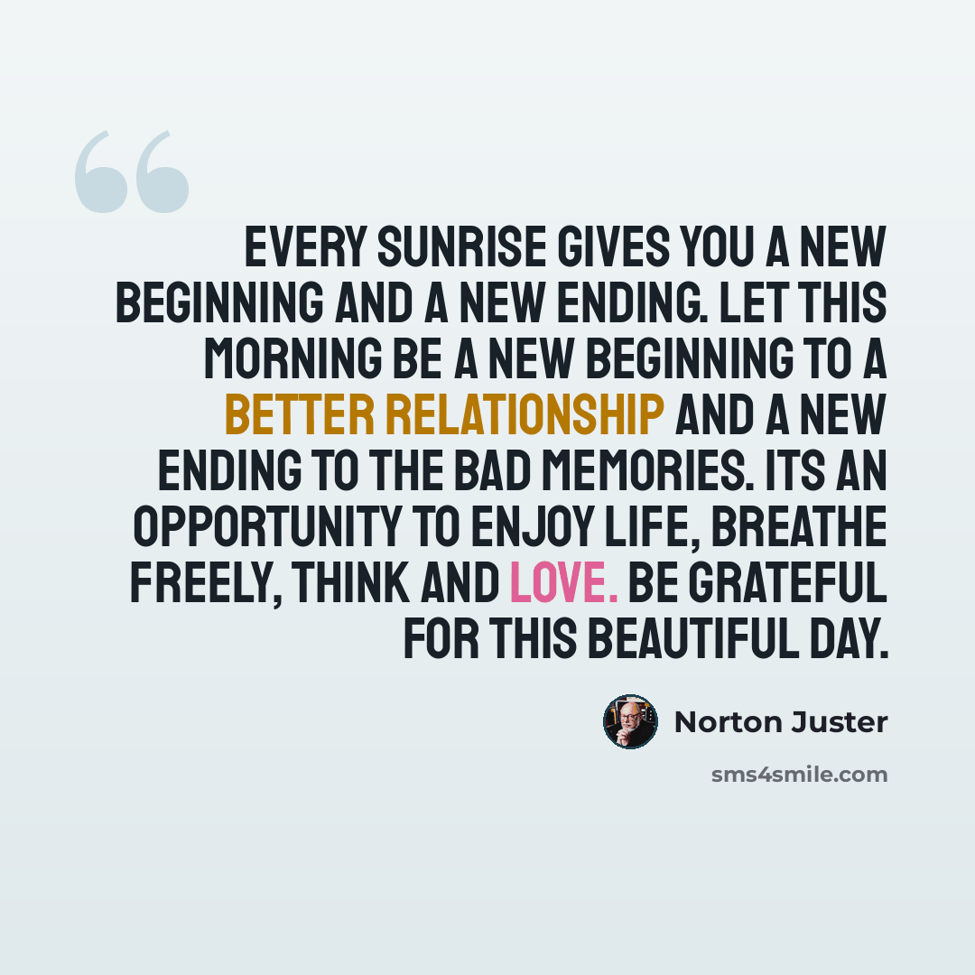 “Every sunrise gives you a new beginning and a new ending. Let this morning be a new beginning to a better relationship and a new ending to the bad memories. Its an opportunity to enjoy life, breathe freely, think and love. Be grateful for this beautiful day.” quote by Norton Juster