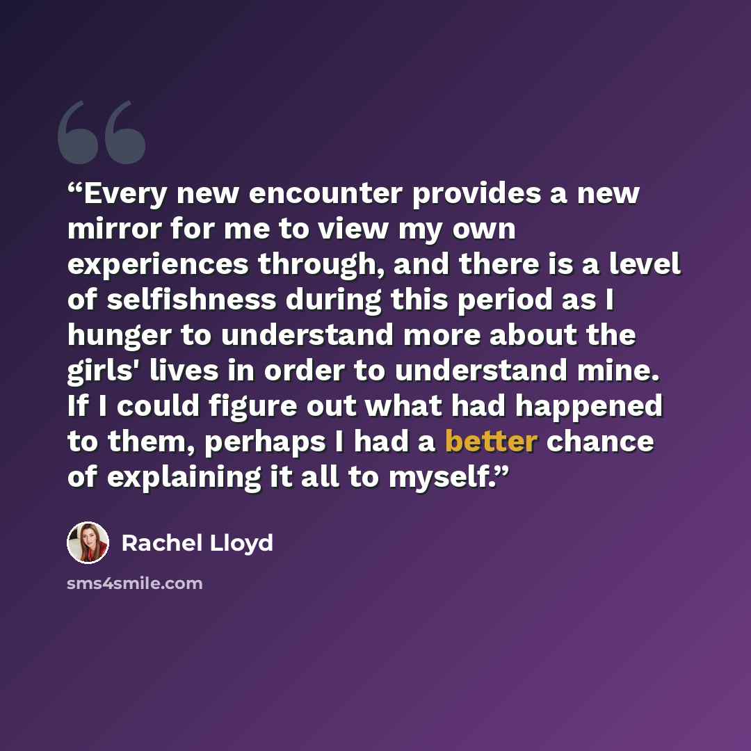“Every new encounter provides a new mirror for me to view my own experiences through, and there is a level of selfishness during this period as I hunger to understand more about the girls' lives in order to understand mine. If I could figure out what had happened to them, perhaps I had a better…” quote by Rachel Lloyd