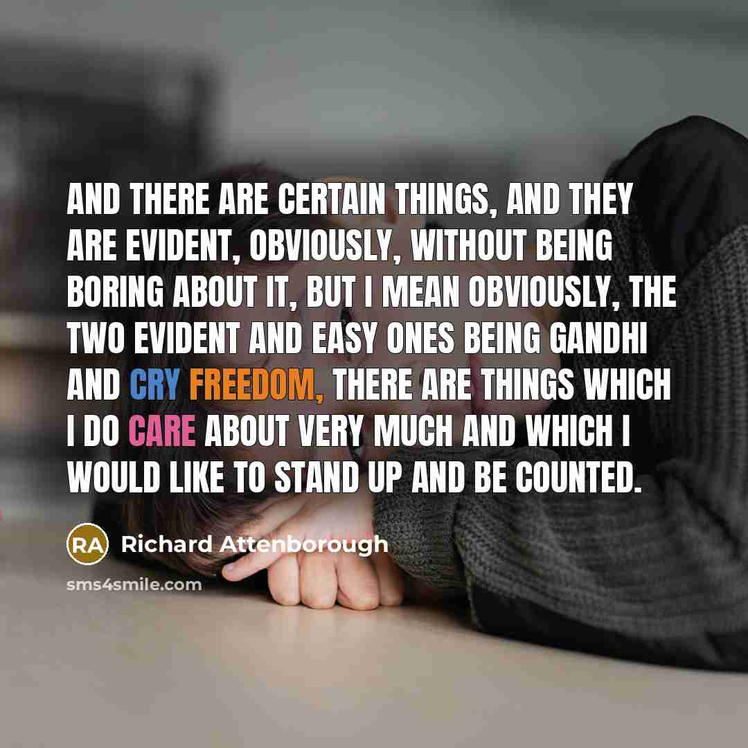 “And there are certain things, and they are evident, obviously, without being boring about it, but I mean obviously, the two evident and easy ones being Gandhi and Cry Freedom, there are things which I do care about very much and which I would like to stand up and be counted.” quote by Richard Attenborough
