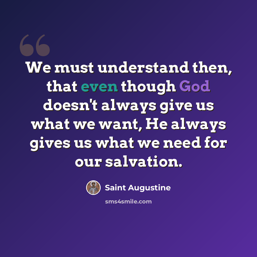 “We must understand then, that even though God doesn't always give us what we want, He always gives us what we need for our salvation.” quote by Saint Augustine