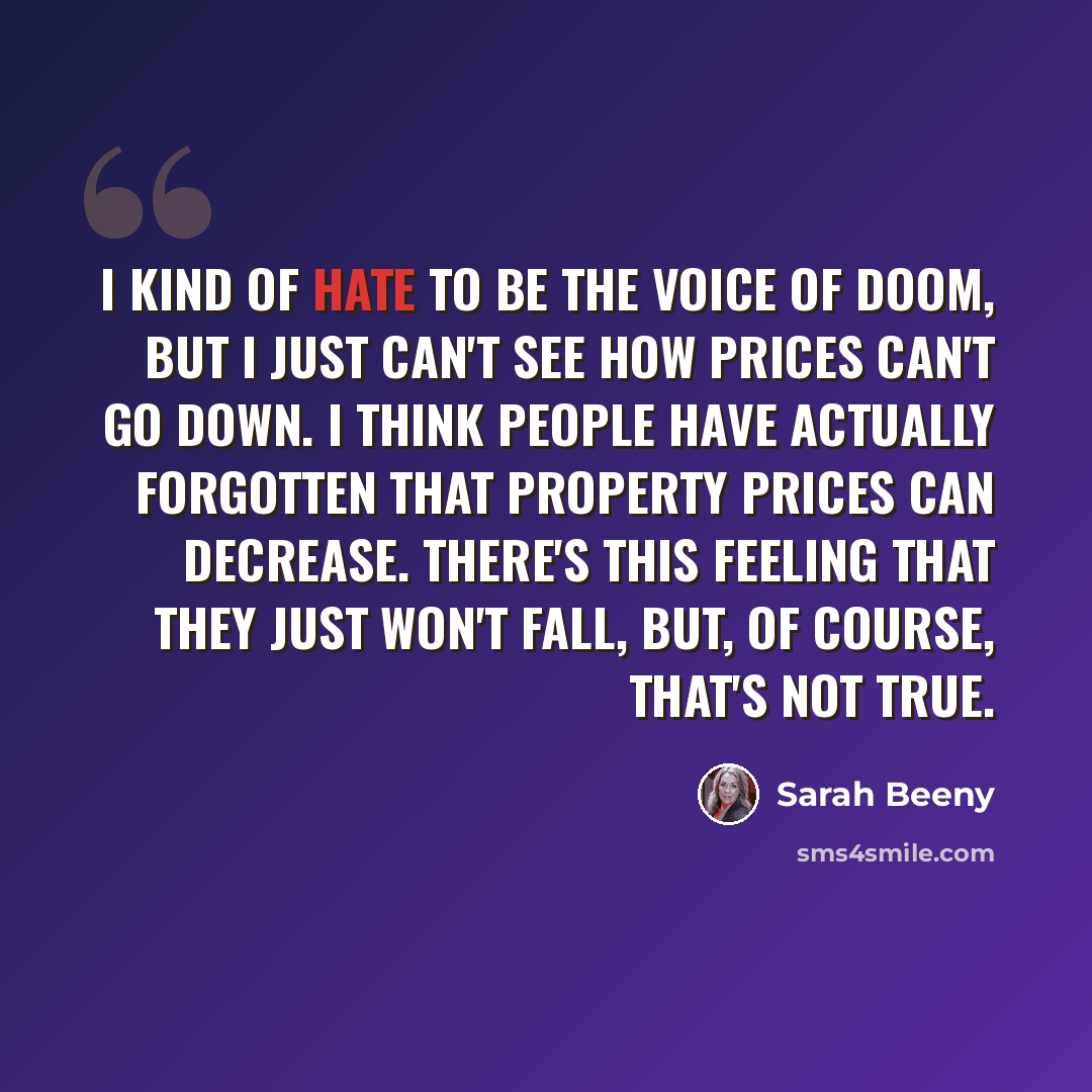 “I kind of hate to be the voice of doom, but I just can't see how prices can't go down. I think people have actually forgotten that property prices can decrease. There's this feeling that they just won't fall, but, of course, that's not true.” quote by Sarah Beeny