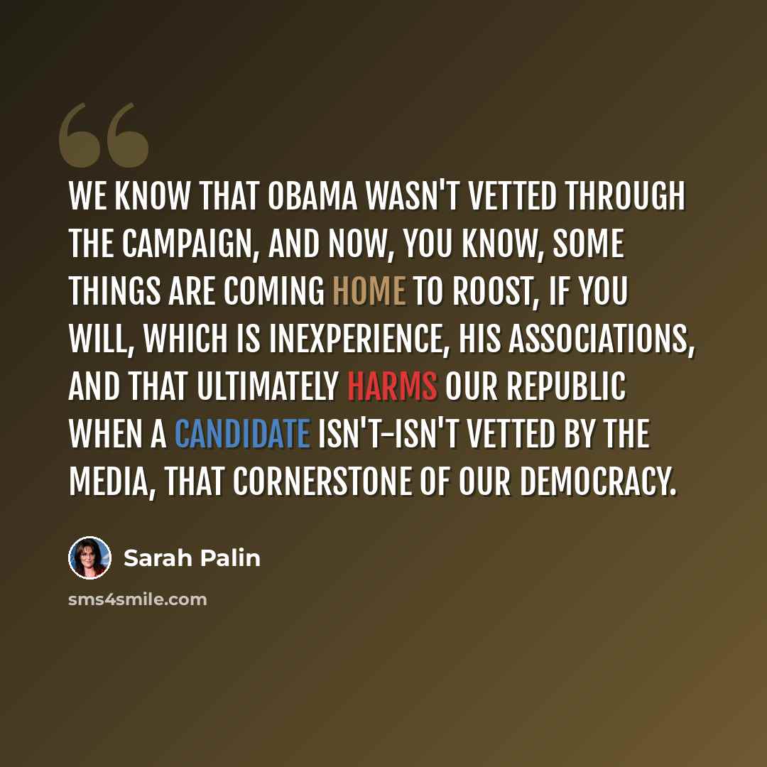 “We know that Obama wasn't vetted through the campaign, and now, you know, some things are coming home to roost, if you will, which is inexperience, his associations, and that ultimately harms our republic when a candidate isn't-isn't vetted by the media, that cornerstone of our democracy.” quote by Sarah Palin