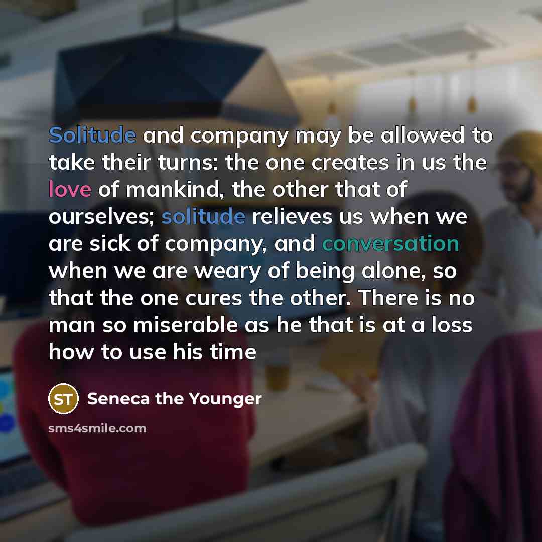 “Solitude and company may be allowed to take their turns: the one creates in us the love of mankind, the other that of ourselves; solitude relieves us when we are sick of company, and conversation when we are weary of being alone, so that the one cures the other. There is no man so miserable as he…” quote by Seneca the Younger