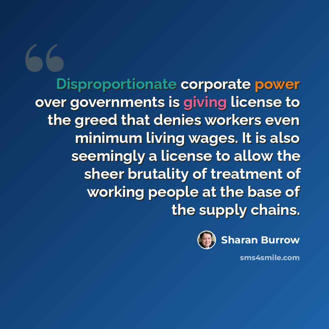 “Disproportionate corporate power over governments is giving license to the greed that denies workers even minimum living wages. It is also seemingly a license to allow the sheer brutality of treatment of working people at the base of the supply chains.” quote by Sharan Burrow