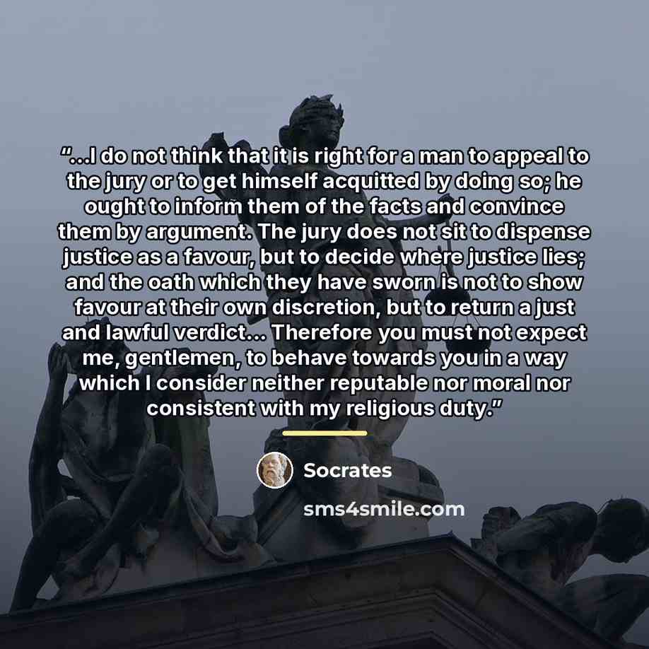 “...I do not think that it is right for a man to appeal to the jury or to get himself acquitted by doing so; he ought to inform them of the facts and convince them by argument. The jury does not sit to dispense justice as a favour, but to decide where justice lies; and the oath which they have…” quote by Socrates
