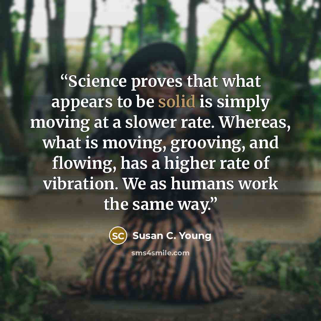 “Science proves that what appears to be solid is simply moving at a slower rate. Whereas, what is moving, grooving, and flowing, has a higher rate of vibration. We as humans work the same way.” quote by Susan C. Young