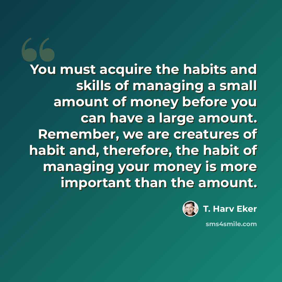 “You must acquire the habits and skills of managing a small amount of money before you can have a large amount. Remember, we are creatures of habit and, therefore, the habit of managing your money is more important than the amount.” quote by T. Harv Eker