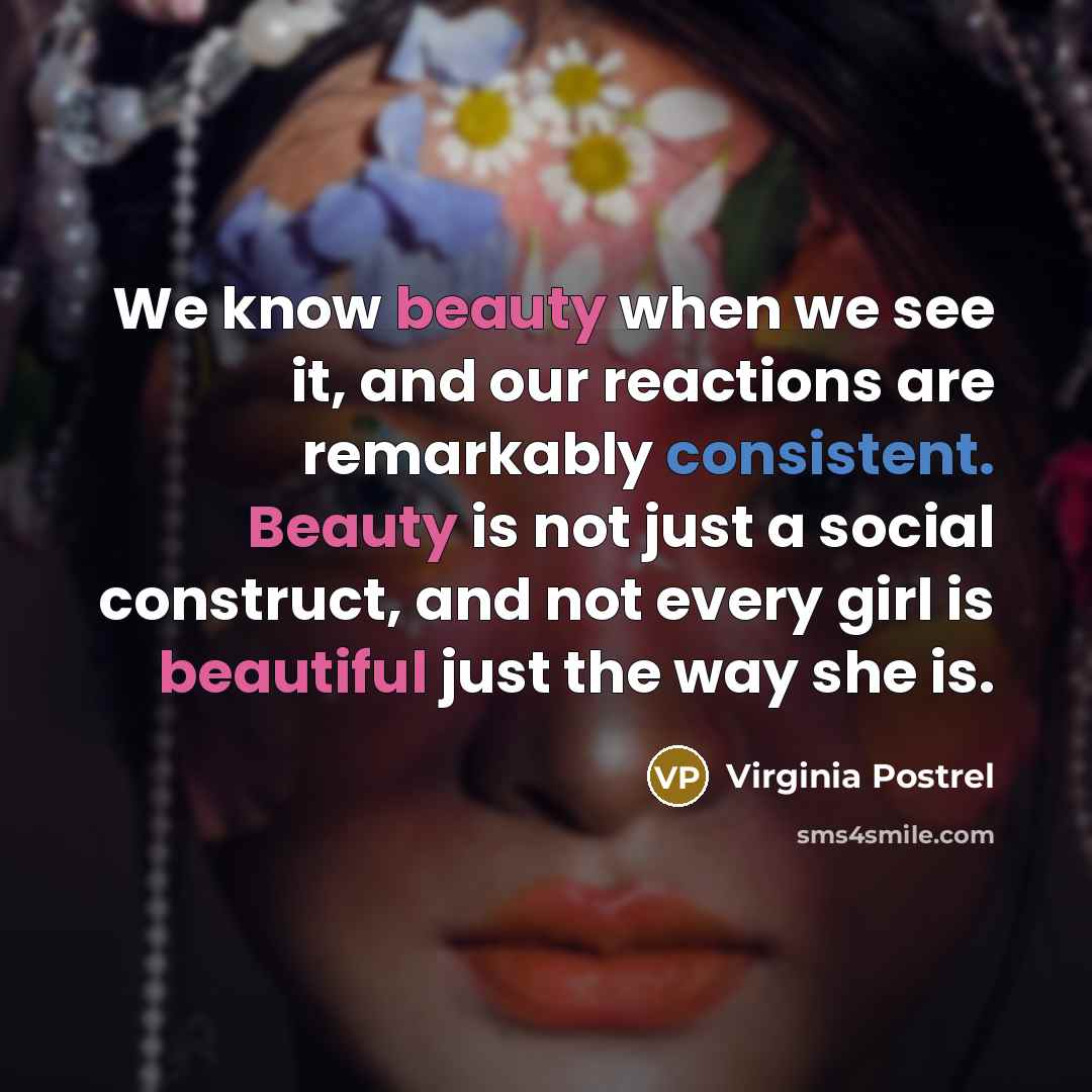 “We know beauty when we see it, and our reactions are remarkably consistent. Beauty is not just a social construct, and not every girl is beautiful just the way she is.” quote by Virginia Postrel