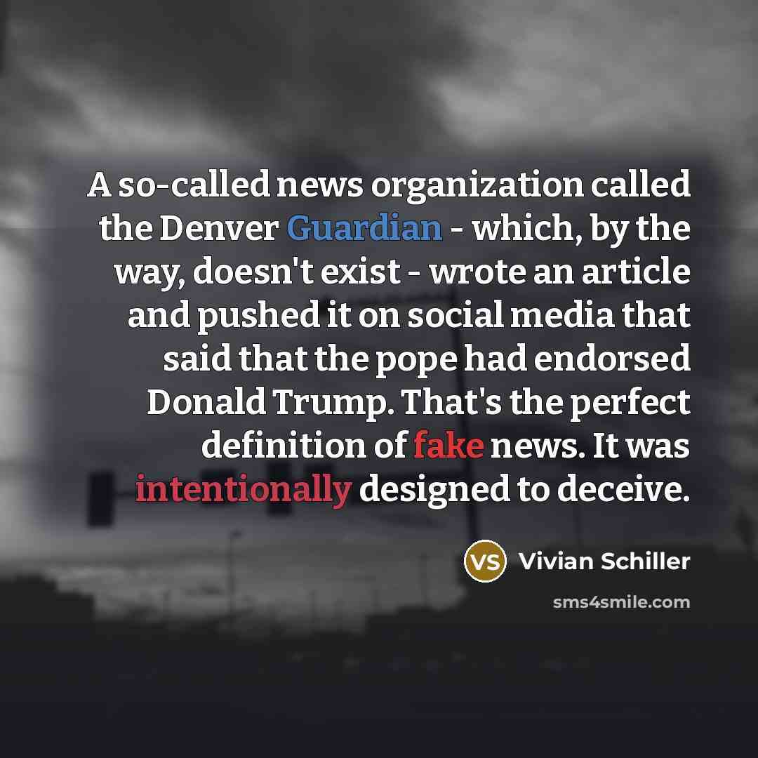 “A so-called news organization called the Denver Guardian - which, by the way, doesn't exist - wrote an article and pushed it on social media that said that the pope had endorsed Donald Trump. That's the perfect definition of fake news. It was intentionally designed to deceive.” quote by Vivian Schiller