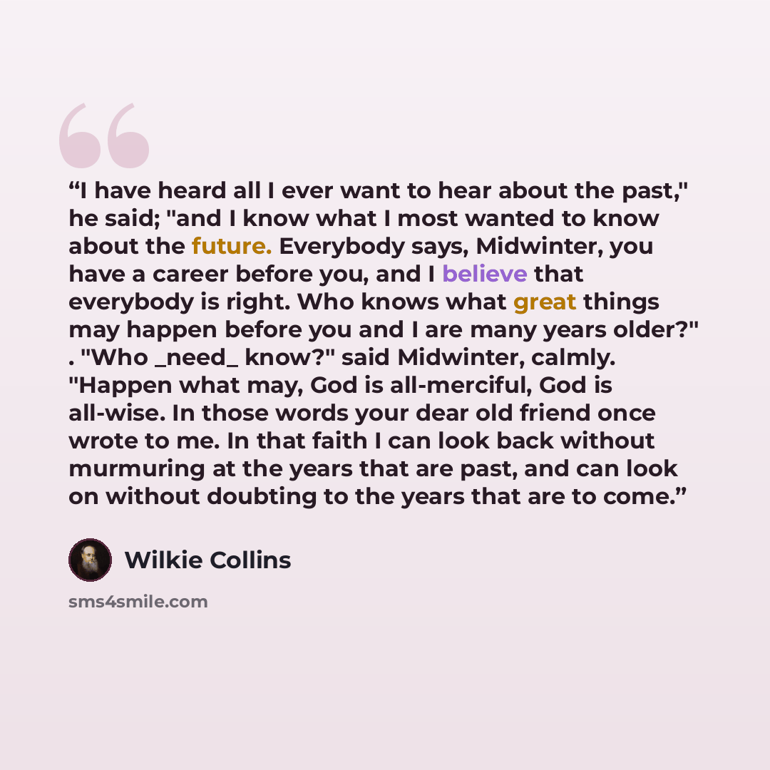 “I have heard all I ever want to hear about the past," he said; "and I know what I most wanted to know about the future. Everybody says, Midwinter, you have a career before you, and I believe that everybody is right. Who knows what great things may happen before you and I are many years older?"…” quote by Wilkie Collins
