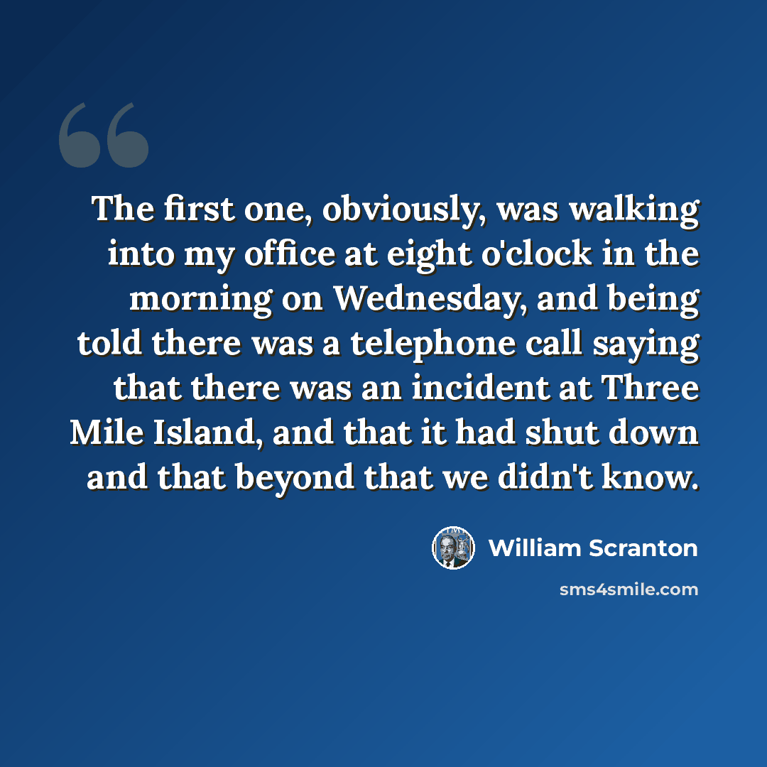 “The first one, obviously, was walking into my office at eight o'clock in the morning on Wednesday, and being told there was a telephone call saying that there was an incident at Three Mile Island, and that it had shut down and that beyond that we didn't know.” quote by William Scranton