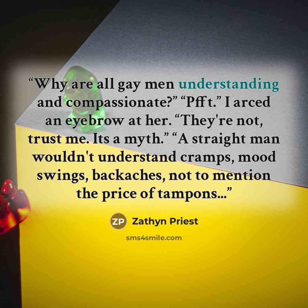 “Why are all gay men understanding and compassionate?” “Pfft.” I arced an eyebrow at her. “They're not, trust me. Its a myth.” “A straight man wouldn't understand cramps, mood swings, backaches, not to mention the price of tampons...” quote by Zathyn Priest
