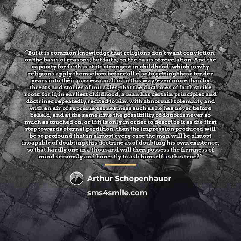 “But it is common knowledge that religions don’t want conviction, on the basis of reasons, but faith, on the basis of revelation. And the capacity for faith is at its strongest in childhood: which is why religions apply themselves before all else to getting these tender years into their possession…” quote by Arthur Schopenhauer