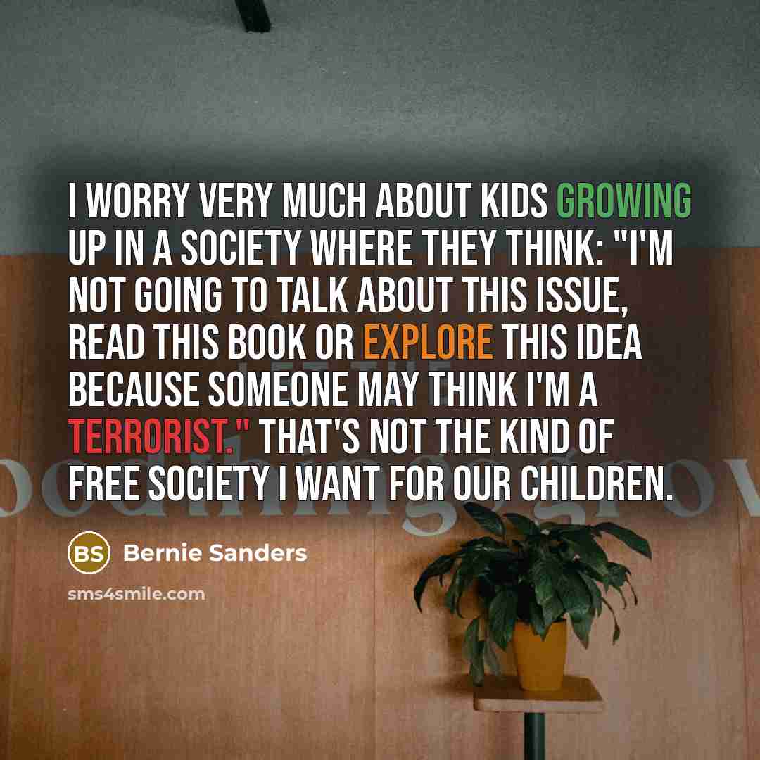“I worry very much about kids growing up in a society where they think: "I'm not going to talk about this issue, read this book or explore this idea because someone may think I'm a terrorist." That's not the kind of free society I want for our children.” quote by Bernie Sanders