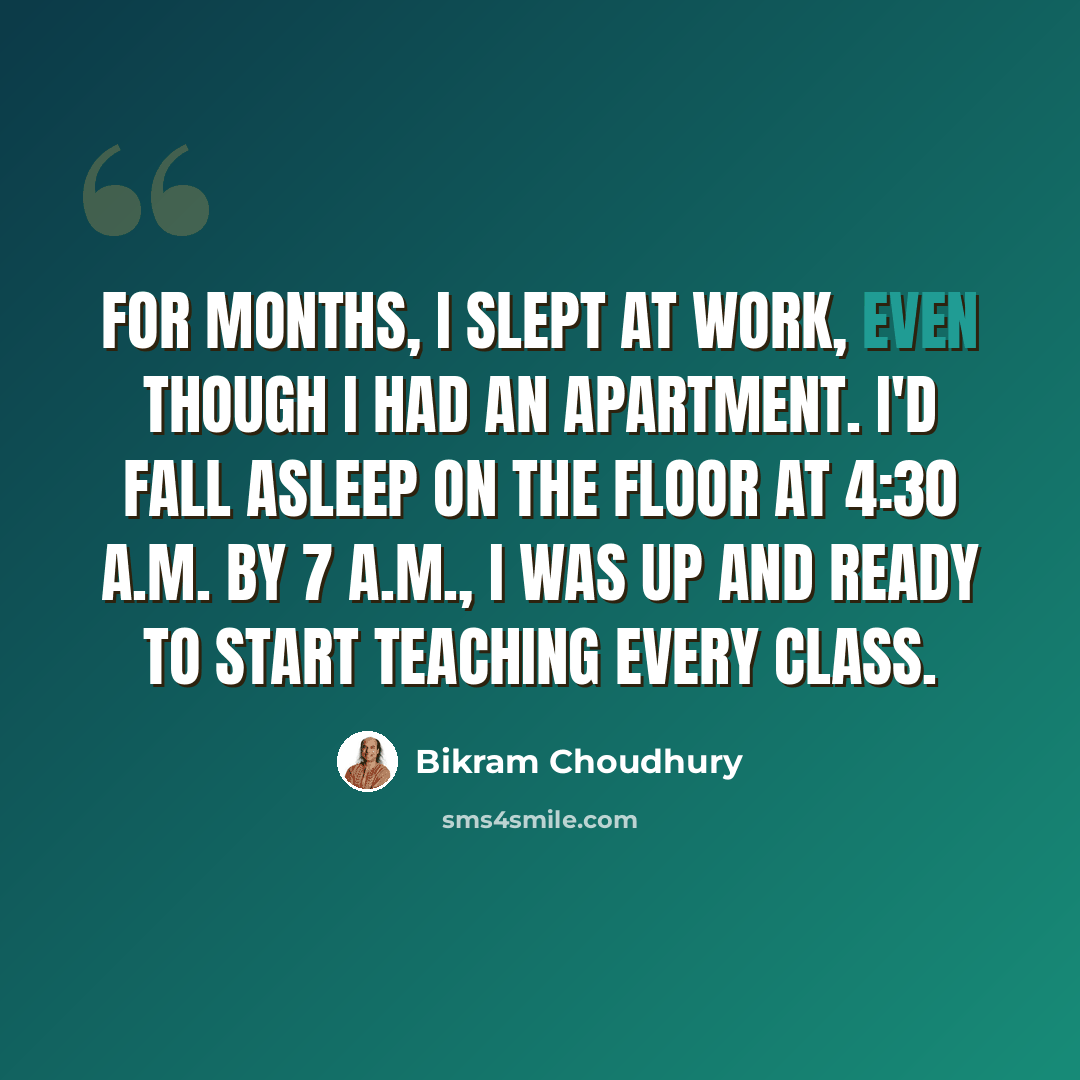 “For months, I slept at work, even though I had an apartment. I'd fall asleep on the floor at 4:30 A.M. By 7 A.M., I was up and ready to start teaching every class.” quote by Bikram Choudhury