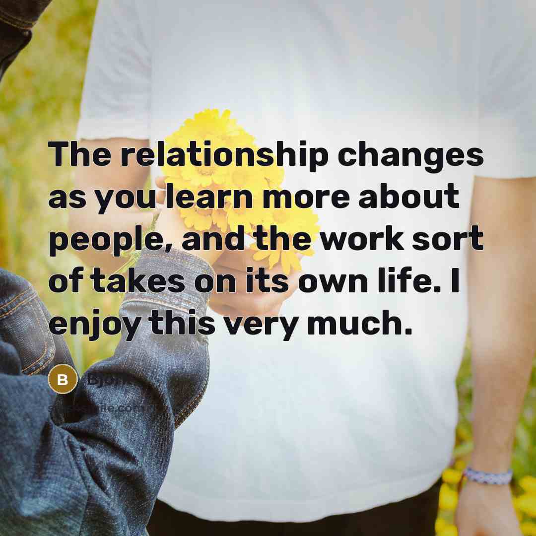 “The relationship changes as you learn more about people, and the work sort of takes on its own life. I enjoy this very much.” quote by Bjork