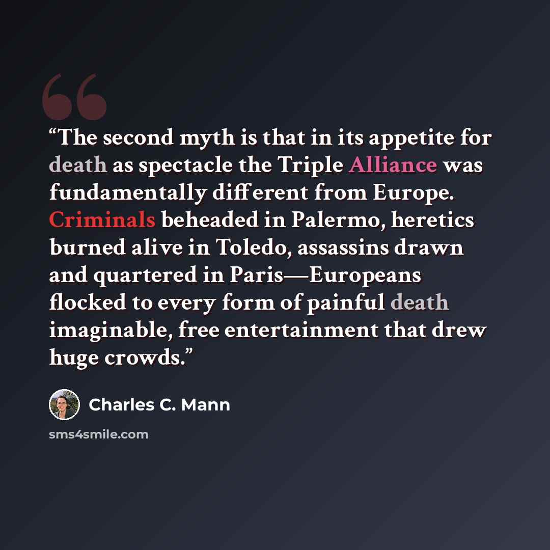 “The second myth is that in its appetite for death as spectacle the Triple Alliance was fundamentally different from Europe. Criminals beheaded in Palermo, heretics burned alive in Toledo, assassins drawn and quartered in Paris—Europeans flocked to every form of painful death imaginable, free…” quote by Charles C. Mann