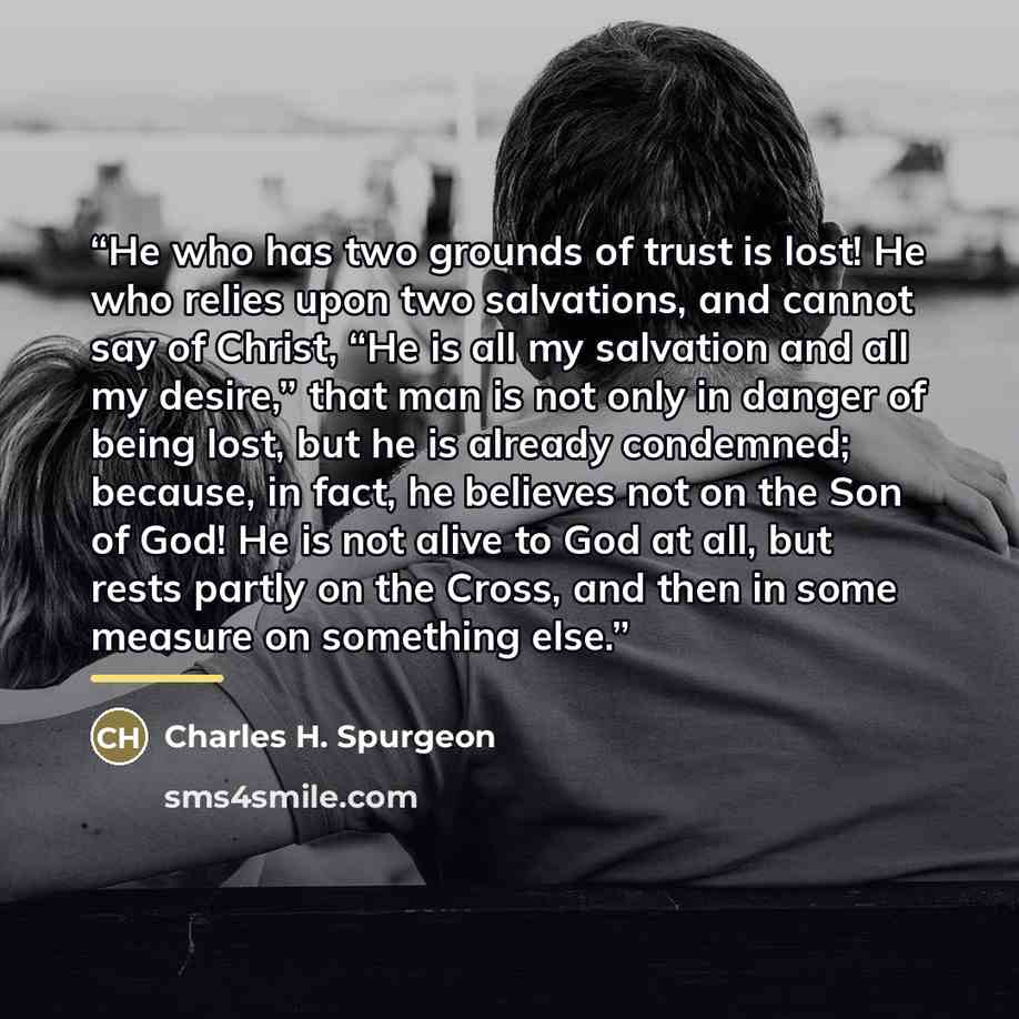 “He who has two grounds of trust is lost! He who relies upon two salvations, and cannot say of Christ, “He is all my salvation and all my desire,” that man is not only in danger of being lost, but he is already condemned; because, in fact, he believes not on the Son of God! He is not alive to God…” quote by Charles H. Spurgeon