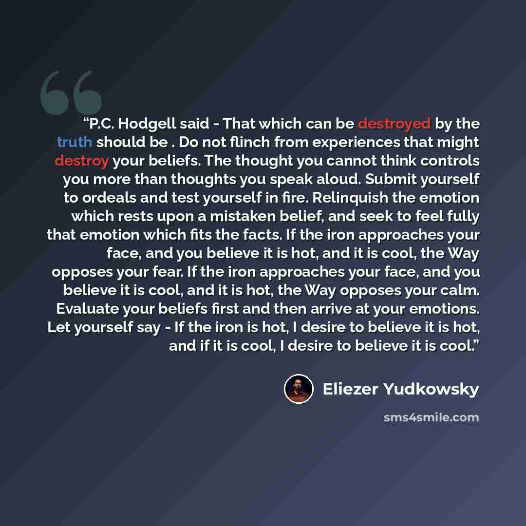 “P.C. Hodgell said - That which can be destroyed by the truth should be . Do not flinch from experiences that might destroy your beliefs. The thought you cannot think controls you more than thoughts you speak aloud. Submit yourself to ordeals and test yourself in fire. Relinquish the emotion which…” quote by Eliezer Yudkowsky