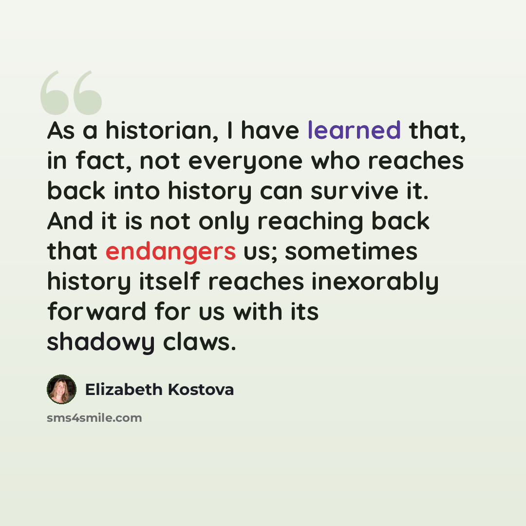 “As a historian, I have learned that, in fact, not everyone who reaches back into history can survive it. And it is not only reaching back that endangers us; sometimes history itself reaches inexorably forward for us with its shadowy claws.” quote by Elizabeth Kostova