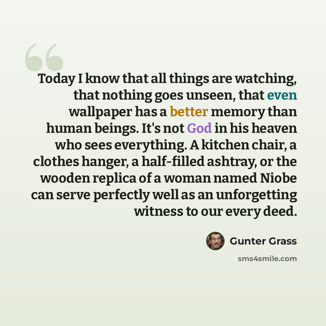 “Today I know that all things are watching, that nothing goes unseen, that even wallpaper has a better memory than human beings. It's not God in his heaven who sees everything. A kitchen chair, a clothes hanger, a half-filled ashtray, or the wooden replica of a woman named Niobe can serve perfectly…” quote by Gunter Grass