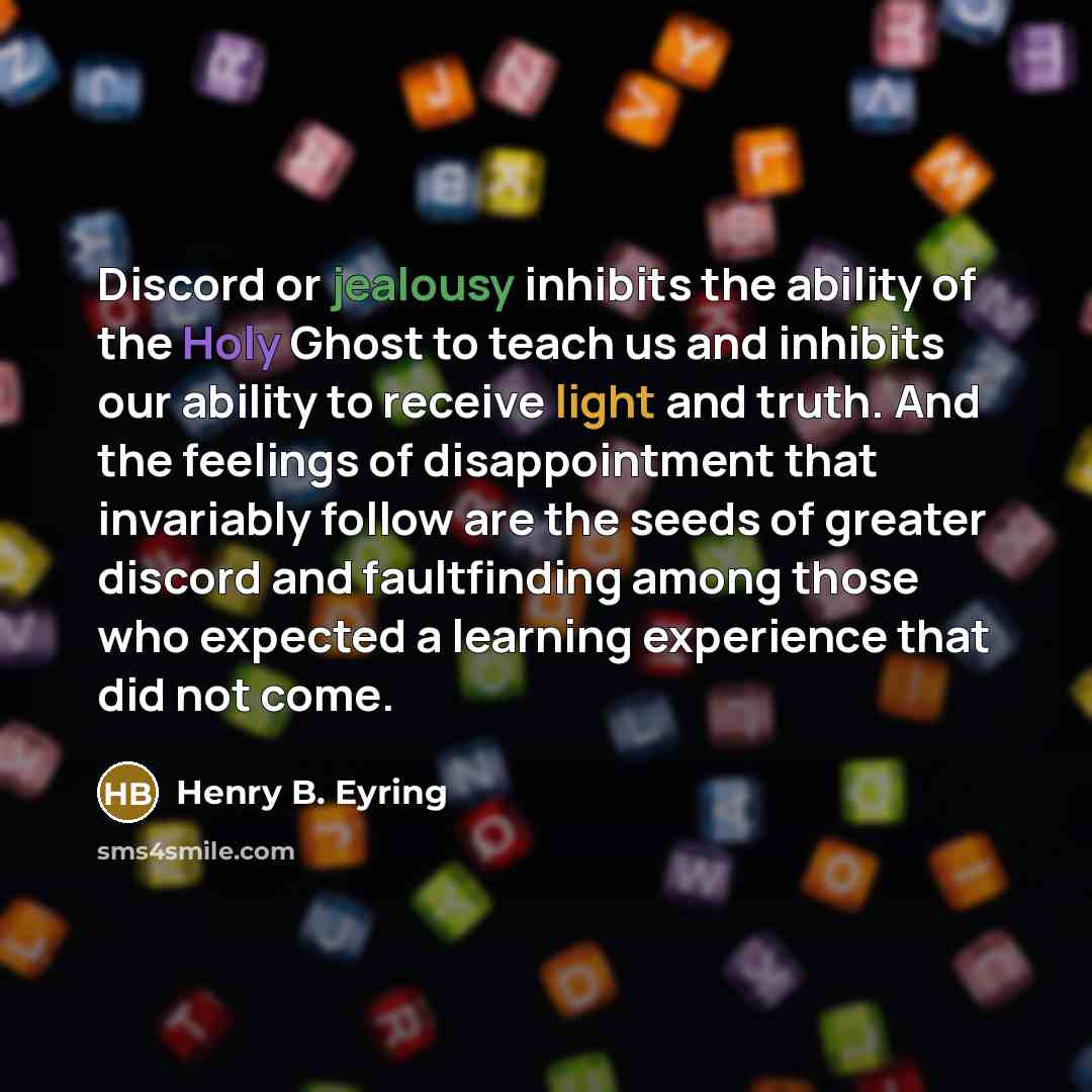 “Discord or jealousy inhibits the ability of the Holy Ghost to teach us and inhibits our ability to receive light and truth. And the feelings of disappointment that invariably follow are the seeds of greater discord and faultfinding among those who expected a learning experience that did not come.” quote by Henry B. Eyring