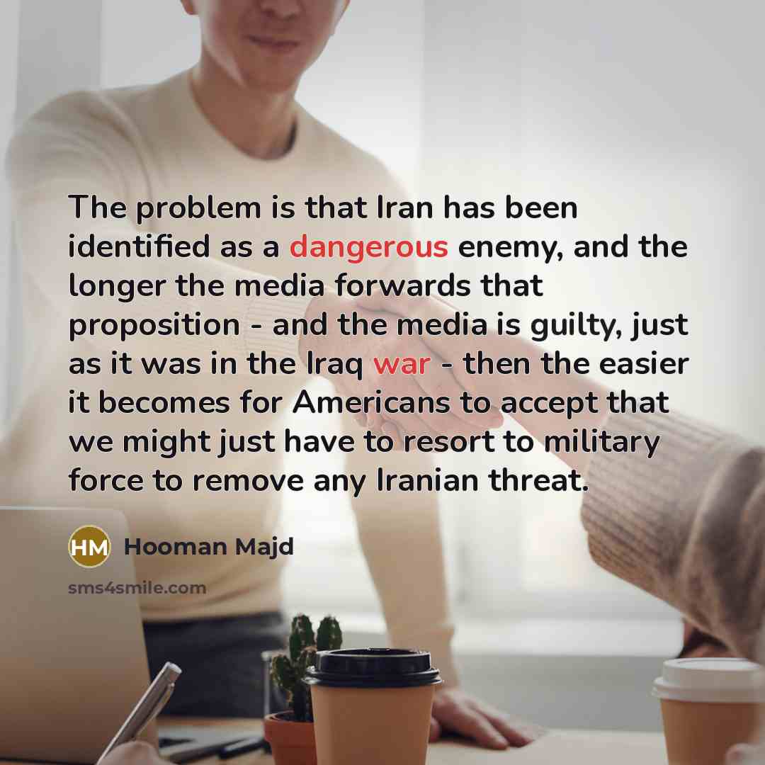 “The problem is that Iran has been identified as a dangerous enemy, and the longer the media forwards that proposition - and the media is guilty, just as it was in the Iraq war - then the easier it becomes for Americans to accept that we might just have to resort to military force to remove any…” quote by Hooman Majd