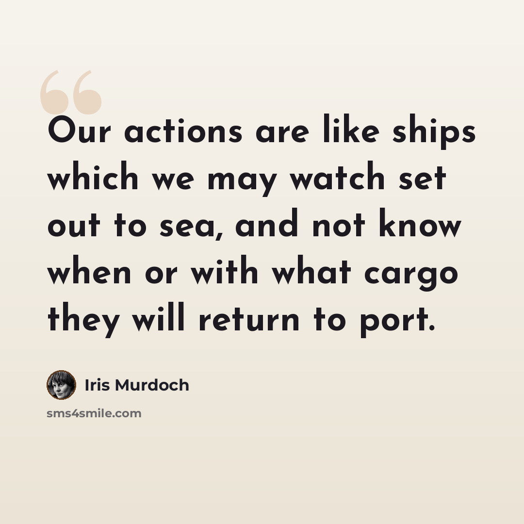 “Our actions are like ships which we may watch set out to sea, and not know when or with what cargo they will return to port.” quote by Iris Murdoch