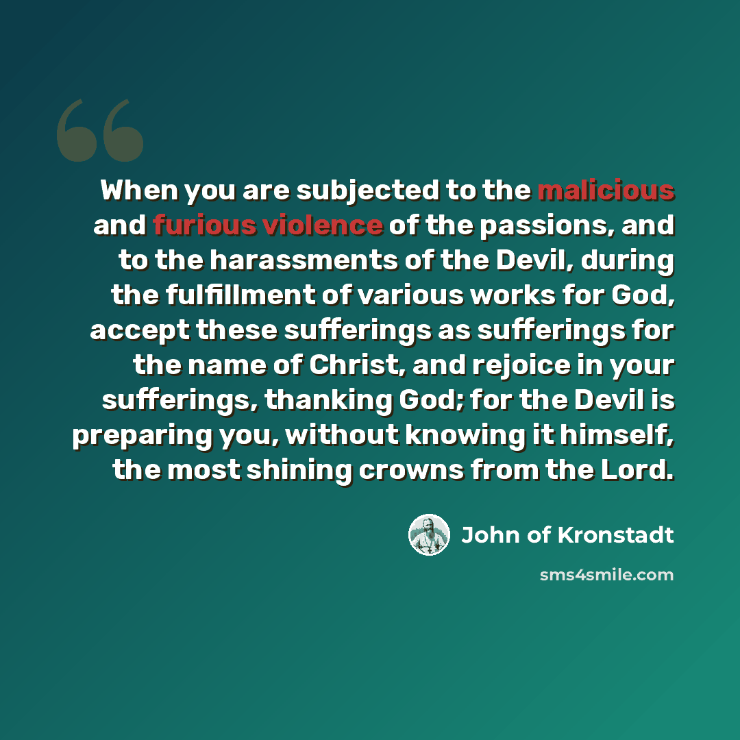 “When you are subjected to the malicious and furious violence of the passions, and to the harassments of the Devil, during the fulfillment of various works for God, accept these sufferings as sufferings for the name of Christ, and rejoice in your sufferings, thanking God; for the Devil is preparing…” quote by John of Kronstadt