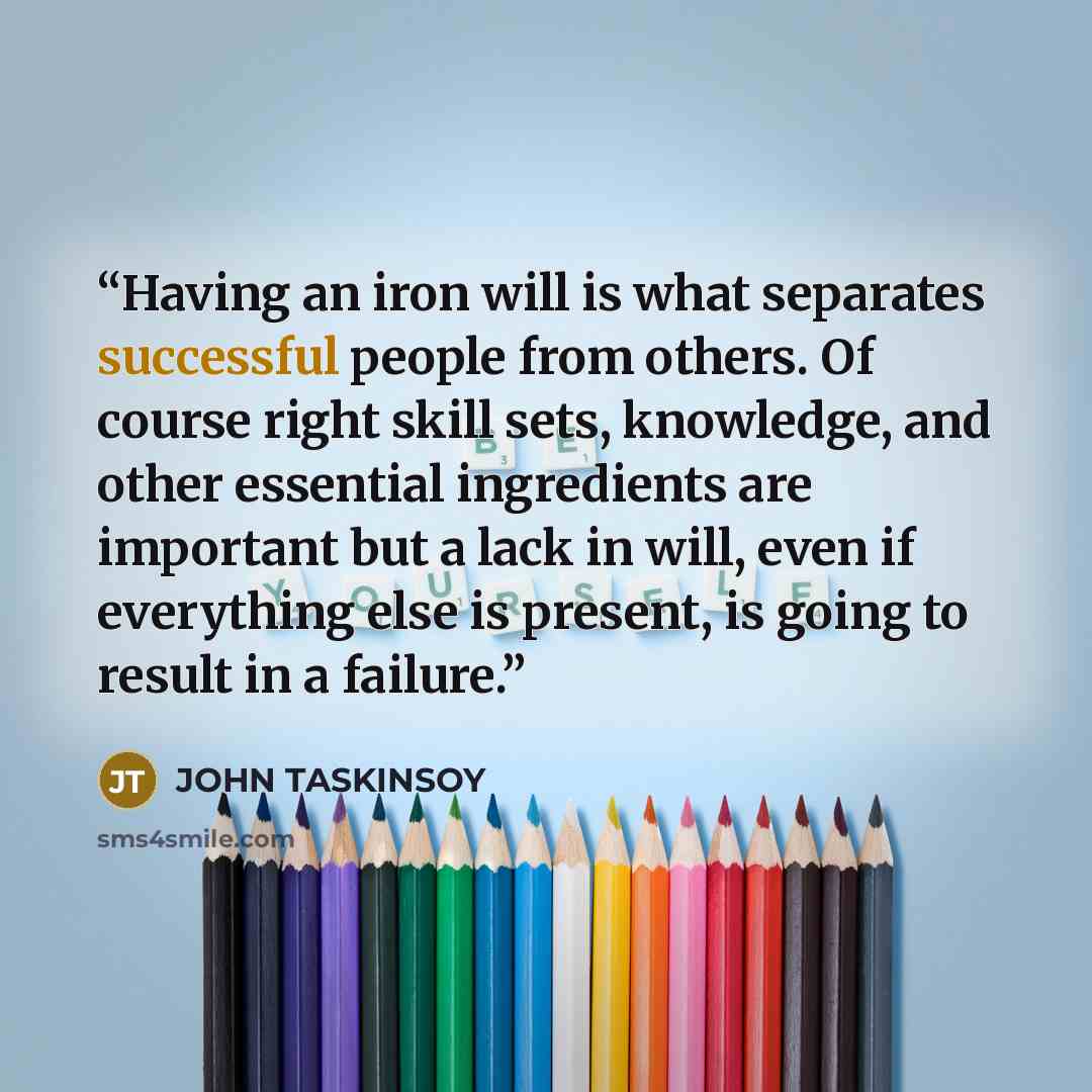 “Having an iron will is what separates successful people from others. Of course right skill sets, knowledge, and other essential ingredients are important but a lack in will, even if everything else is present, is going to result in a failure.” quote by JOHN TASKINSOY