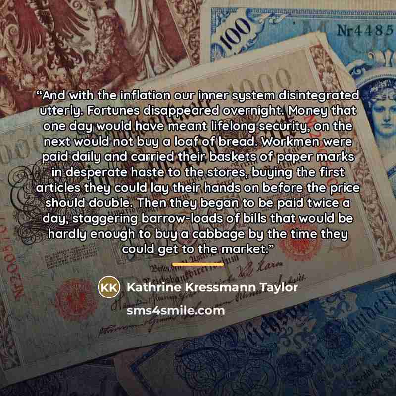 “And with the inflation our inner system disintegrated utterly. Fortunes disappeared overnight. Money that one day would have meant lifelong security, on the next would not buy a loaf of bread. Workmen were paid daily and carried their baskets of paper marks in desperate haste to the stores, buying…” quote by Kathrine Kressmann Taylor