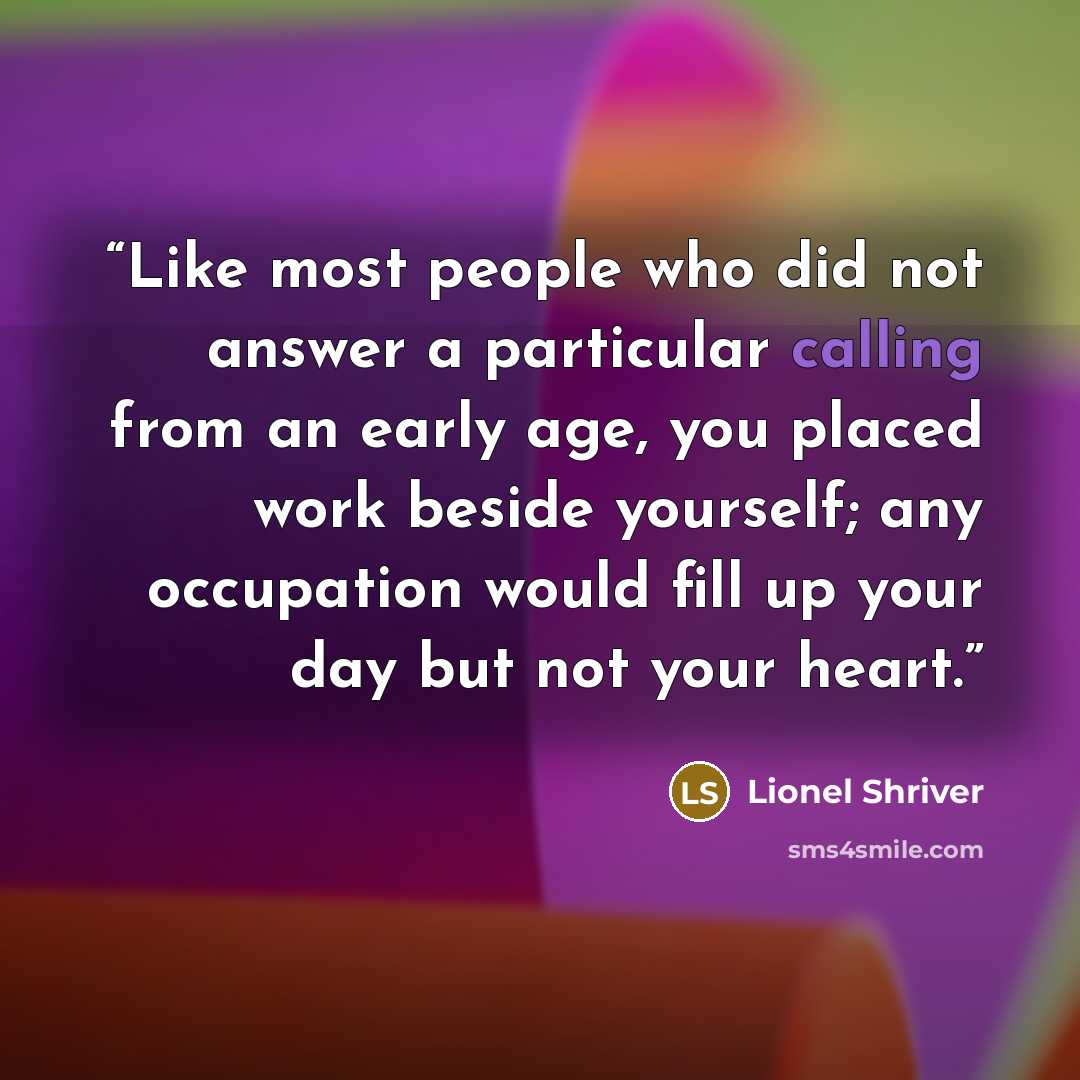 “Like most people who did not answer a particular calling from an early age, you placed work beside yourself; any occupation would fill up your day but not your heart.” quote by Lionel Shriver