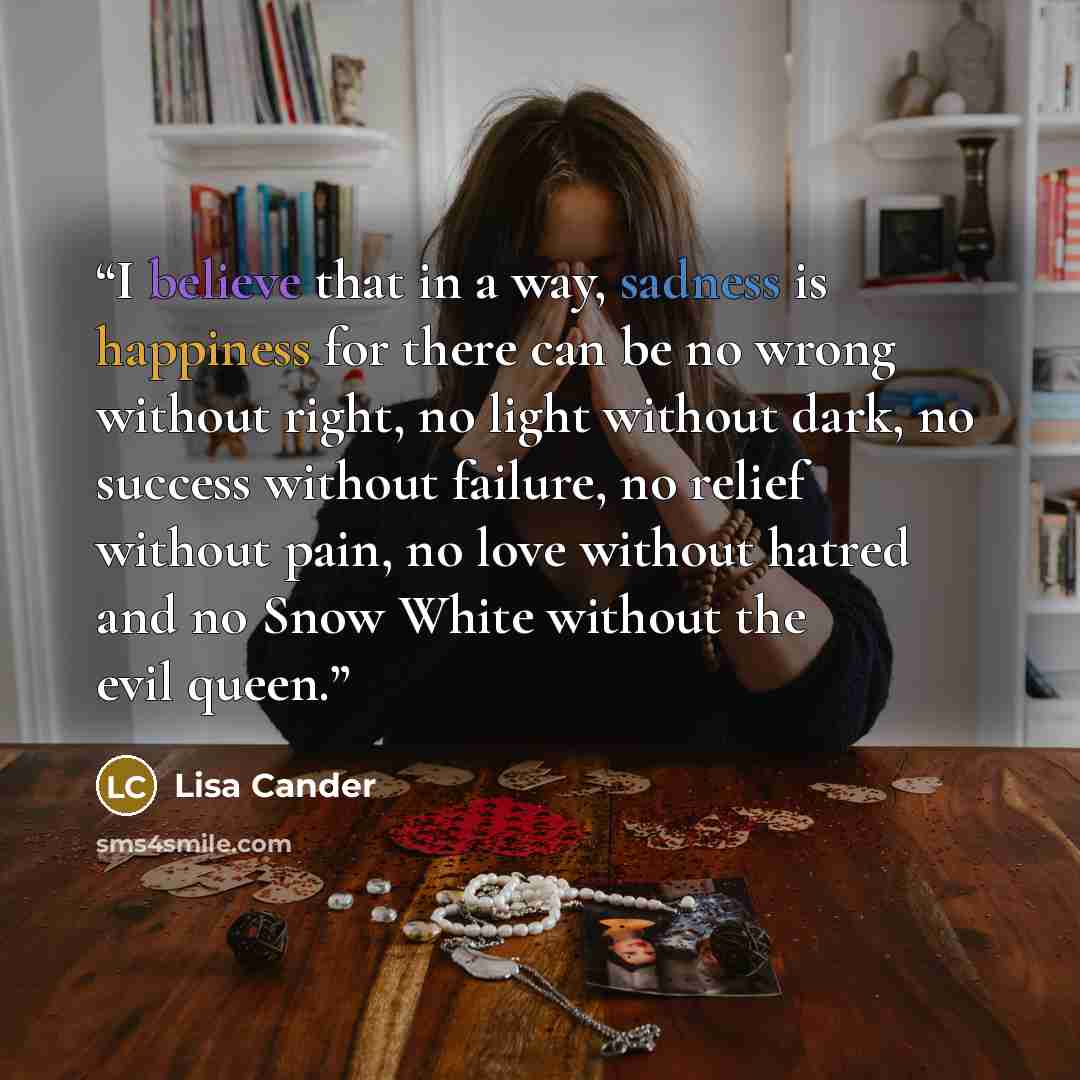 “I believe that in a way, sadness is happiness for there can be no wrong without right, no light without dark, no success without failure, no relief without pain, no love without hatred and no Snow White without the evil queen.” quote by Lisa Cander