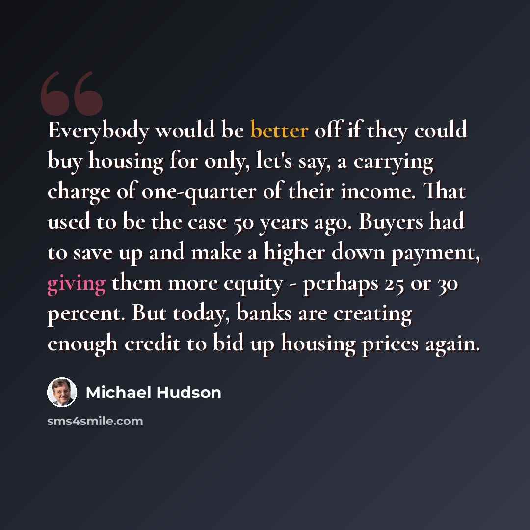 “Everybody would be better off if they could buy housing for only, let's say, a carrying charge of one-quarter of their income. That used to be the case 50 years ago. Buyers had to save up and make a higher down payment, giving them more equity - perhaps 25 or 30 percent. But today, banks are…” quote by Michael Hudson