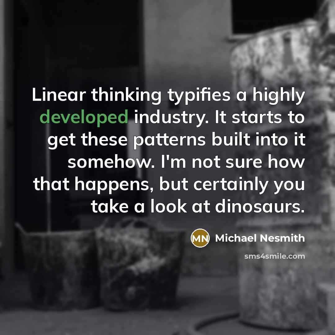 “Linear thinking typifies a highly developed industry. It starts to get these patterns built into it somehow. I'm not sure how that happens, but certainly you take a look at dinosaurs.” quote by Michael Nesmith