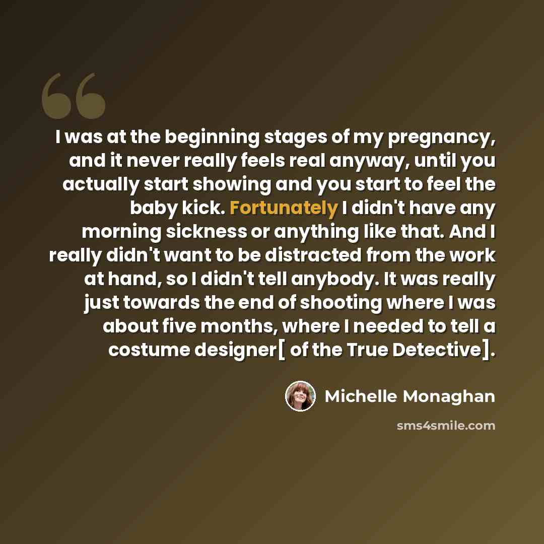 “I was at the beginning stages of my pregnancy, and it never really feels real anyway, until you actually start showing and you start to feel the baby kick. Fortunately I didn't have any morning sickness or anything like that. And I really didn't want to be distracted from the work at hand, so I…” quote by Michelle Monaghan