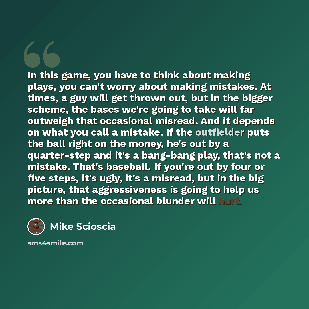“In this game, you have to think about making plays, you can't worry about making mistakes. At times, a guy will get thrown out, but in the bigger scheme, the bases we're going to take will far outweigh that occasional misread. And it depends on what you call a mistake. If the outfielder puts the…” quote by Mike Scioscia