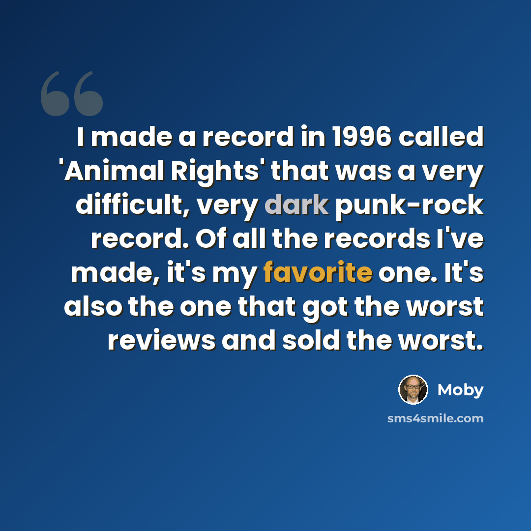 “I made a record in 1996 called 'Animal Rights' that was a very difficult, very dark punk-rock record. Of all the records I've made, it's my favorite one. It's also the one that got the worst reviews and sold the worst.” quote by Moby