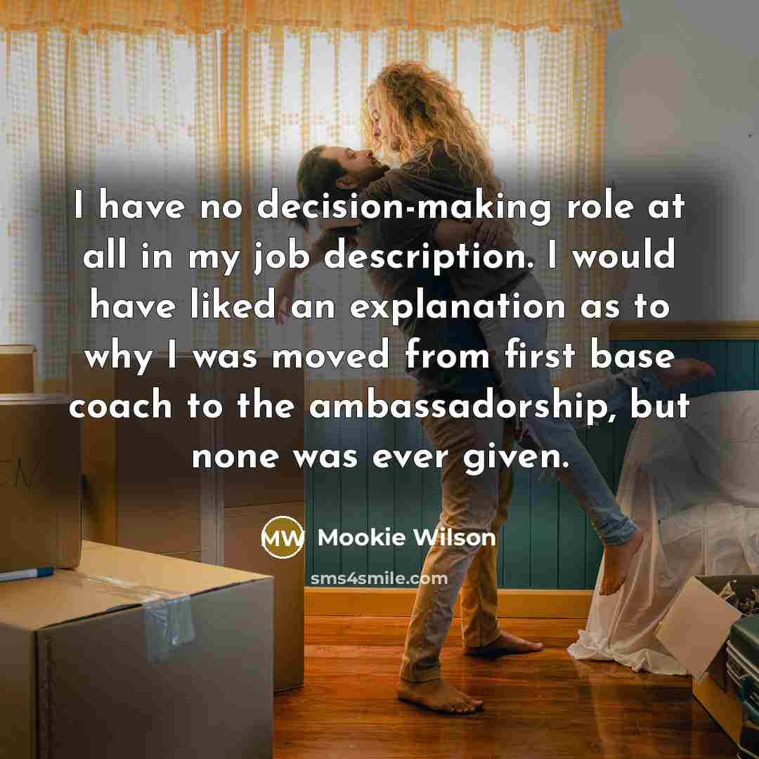 “I have no decision-making role at all in my job description. I would have liked an explanation as to why I was moved from first base coach to the ambassadorship, but none was ever given.” quote by Mookie Wilson