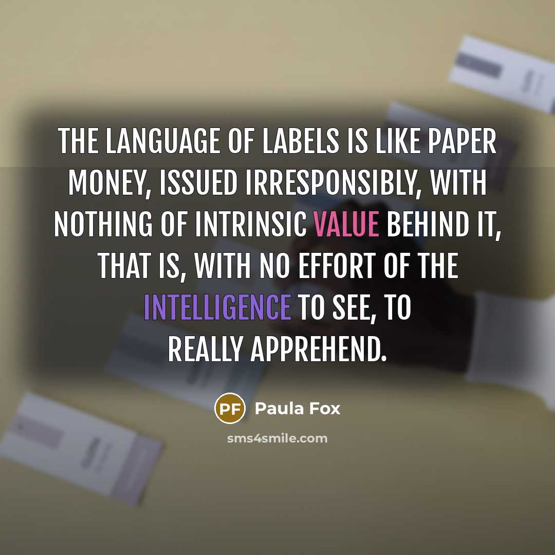 “The language of labels is like paper money, issued irresponsibly, with nothing of intrinsic value behind it, that is, with no effort of the intelligence to see, to really apprehend.” quote by Paula Fox
